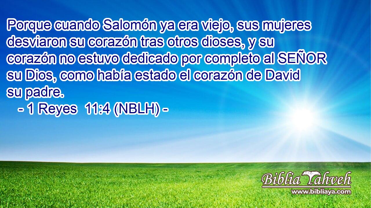  Porque cuando Salomón ya era viejo, sus mujeres desviaron su corazón tras otros dioses, y su corazón no estuvo dedicado por completo al SEÑOR su Dios, como había estado el corazón de David su padre. 