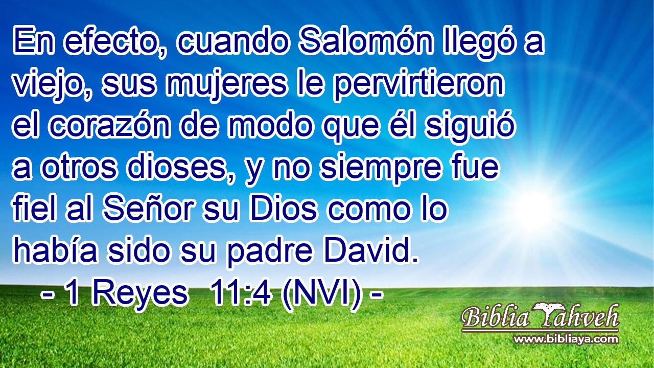  En efecto, cuando Salomón llegó a viejo, sus mujeres le pervirtieron el corazón de modo que él siguió a otros dioses, y no siempre fue fiel al Señor su Dios como lo había sido su padre David. 
