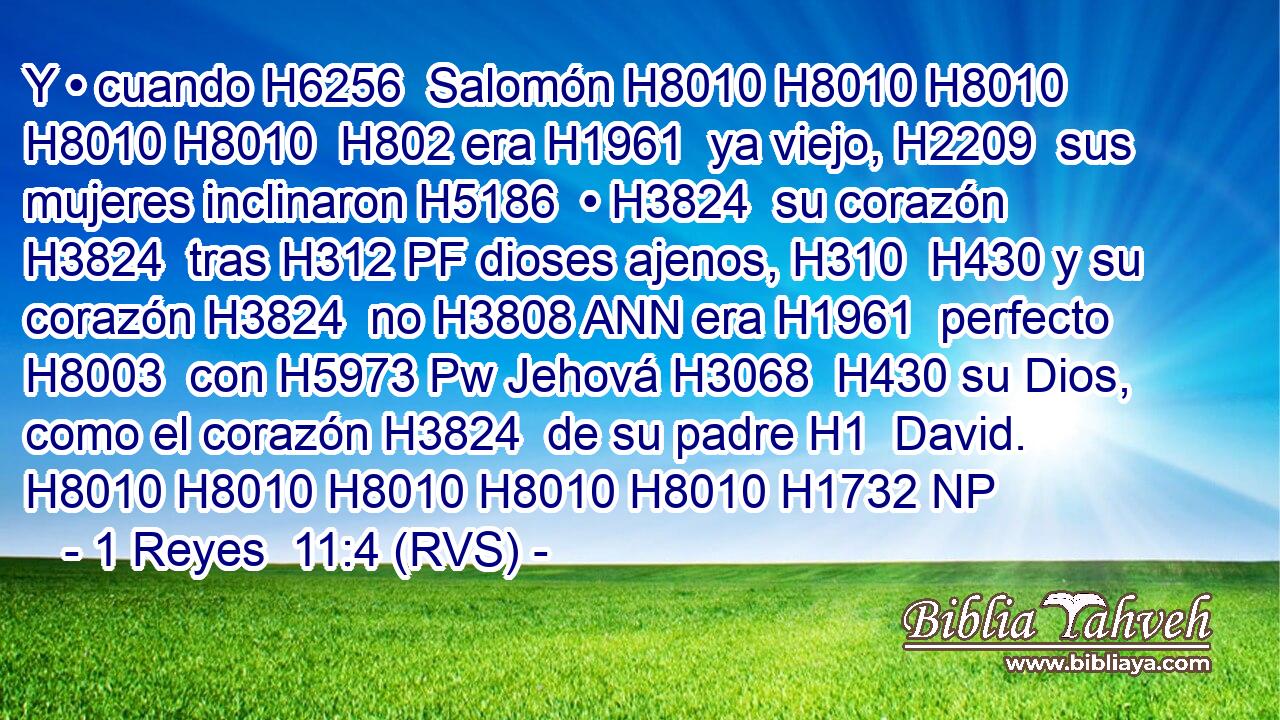 Y • cuando H6256  Salomón H8010 H8010 H8010 H8010 H8010  H802 era H1961  ya viejo, H2209  sus mujeres inclinaron H5186  • H3824  su corazón H3824  tras H312 PF dioses ajenos, H310  H430 y su corazón H3824  no H3808 ANN era H1961  perfecto H8003  con H5973 Pw Jehová H3068  H430 su Dios, como el corazón H3824  de su padre H1  David. H8010 H8010 H8010 H8010 H8010 H1732 NP