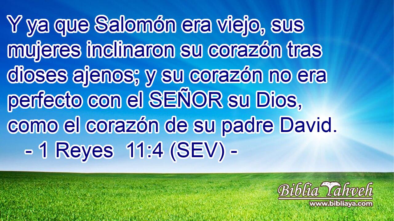Y ya que Salomón era viejo, sus mujeres inclinaron su corazón tras dioses ajenos; y su corazón no era perfecto con el SEÑOR su Dios, como el corazón de su padre David.