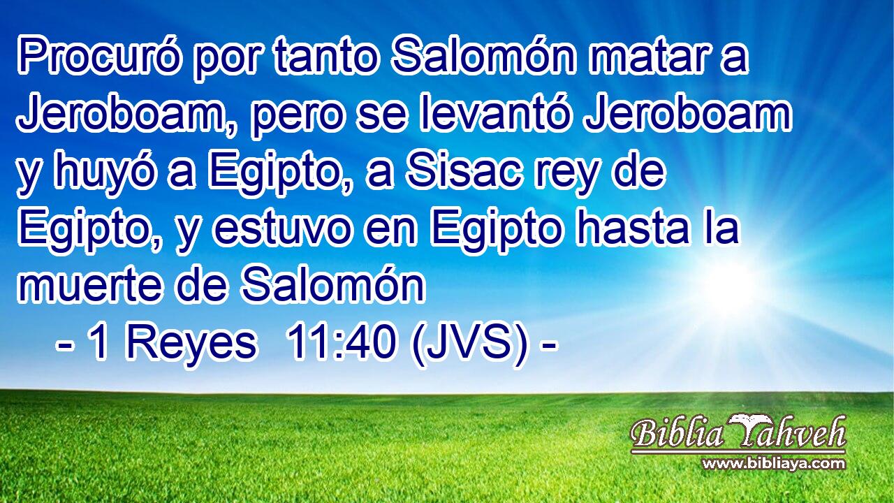 Procuró por tanto Salomón matar a Jeroboam, pero se levantó Jeroboam y huyó a Egipto, a Sisac rey de Egipto, y estuvo en Egipto hasta la muerte de Salomón