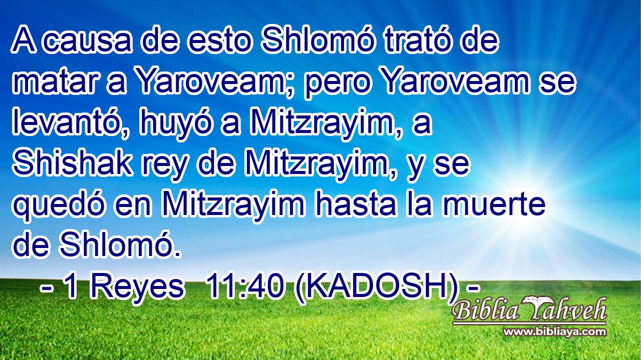  A causa de esto Shlomó trató de matar a Yaroveam; pero Yaroveam se levantó, huyó a Mitzrayim, a Shishak rey de Mitzrayim, y se quedó en Mitzrayim hasta la muerte de Shlomó. 