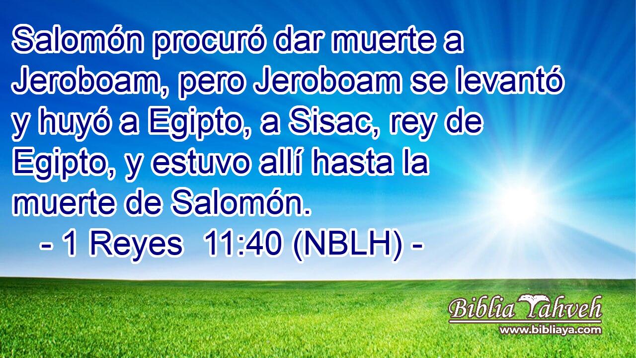  Salomón procuró dar muerte a Jeroboam, pero Jeroboam se levantó y huyó a Egipto, a Sisac, rey de Egipto, y estuvo allí hasta la muerte de Salomón. 