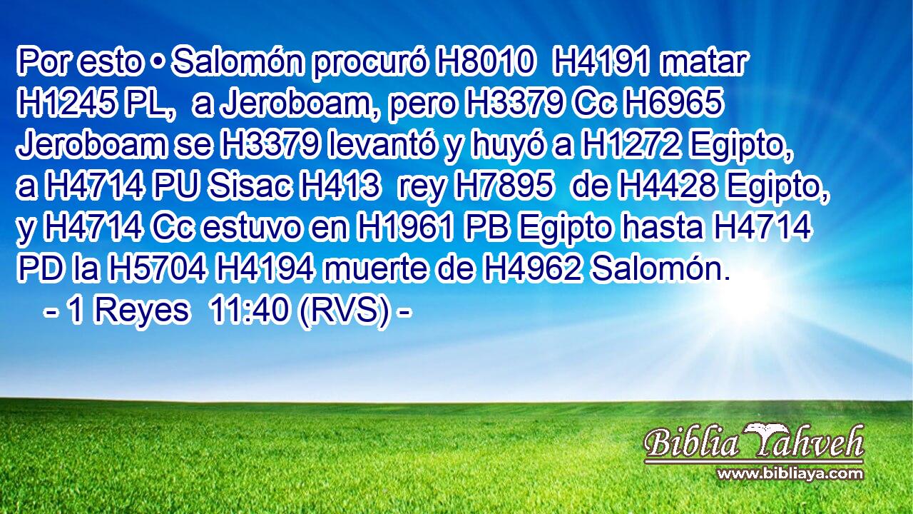Por esto • Salomón procuró H8010  H4191 matar H1245 PL,  a Jeroboam, pero H3379 Cc H6965 Jeroboam se H3379 levantó y huyó a H1272 Egipto, a H4714 PU Sisac H413  rey H7895  de H4428 Egipto, y H4714 Cc estuvo en H1961 PB Egipto hasta H4714 PD la H5704 H4194 muerte de H4962 Salomón. 