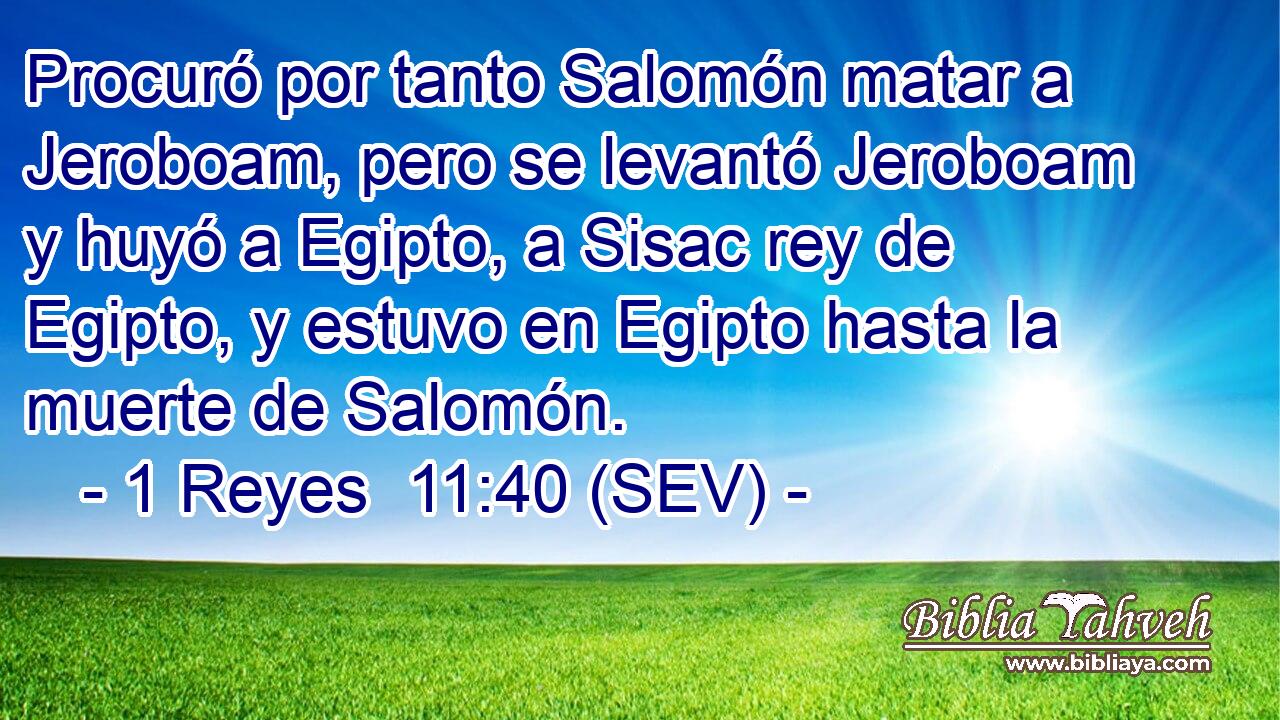 Procuró por tanto Salomón matar a Jeroboam, pero se levantó Jeroboam y huyó a Egipto, a Sisac rey de Egipto, y estuvo en Egipto hasta la muerte de Salomón.