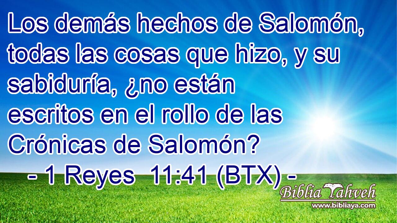 Los demás hechos de Salomón, todas las cosas que hizo, y su sabiduría, ¿no están escritos en el rollo de las Crónicas de Salomón?