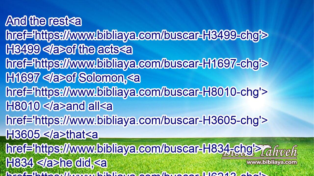 And the rest H3499 of the acts H1697 of Solomon, H8010 and all H3605 that H834 he did, H6213 and his wisdom, H2451 are they H1992 not H3808 written H3789 in H5921 the book H5612 of the acts H1697 of Solomon?H8010