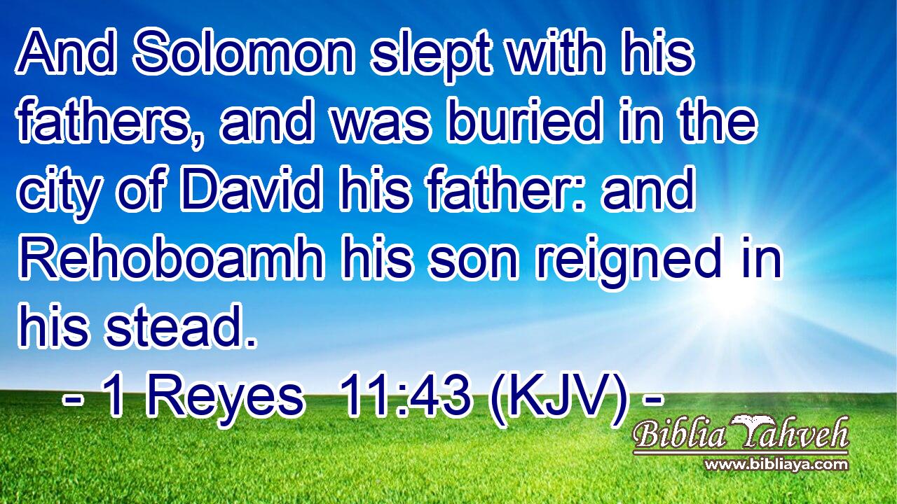 And Solomon slept with his fathers, and was buried in the city of David his father: and Rehoboamh his son reigned in his stead.