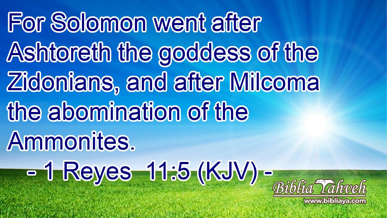For Solomon went after Ashtoreth the goddess of the Zidonians, and after Milcoma the abomination of the Ammonites.