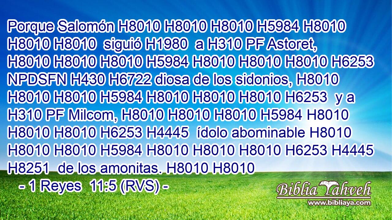 Porque Salomón H8010 H8010 H8010 H5984 H8010 H8010 H8010  siguió H1980  a H310 PF Astoret, H8010 H8010 H8010 H5984 H8010 H8010 H8010 H6253 NPDSFN H430 H6722 diosa de los sidonios, H8010 H8010 H8010 H5984 H8010 H8010 H8010 H6253  y a H310 PF Milcom, H8010 H8010 H8010 H5984 H8010 H8010 H8010 H6253 H4445  ídolo abominable H8010 H8010 H8010 H5984 H8010 H8010 H8010 H6253 H4445 H8251  de los amonitas. H8010 H8010 
