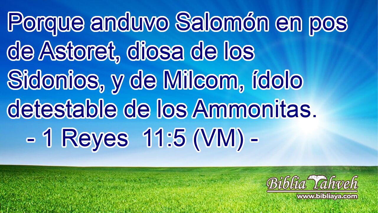  Porque anduvo Salomón en pos de Astoret, diosa de los Sidonios, y de Milcom, ídolo detestable de los Ammonitas. 