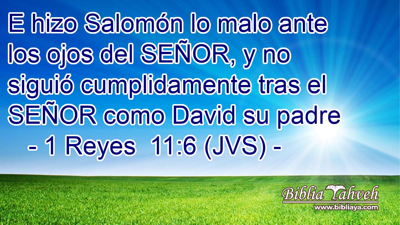 E hizo Salomón lo malo ante los ojos del SEÑOR, y no siguió cumplidamente tras el SEÑOR como David su padre