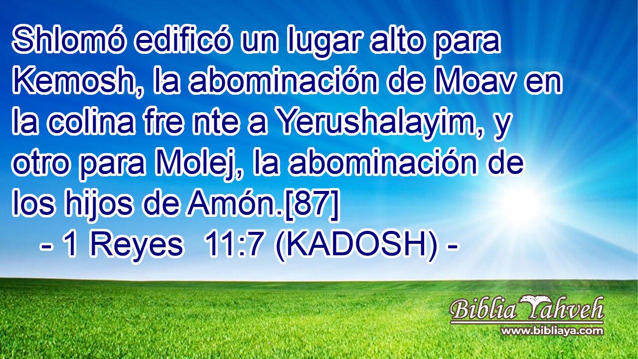  Shlomó edificó un lugar alto para Kemosh, la abominación de Moav en la colina fre nte a Yerushalayim, y otro para Molej, la abominación de los hijos de Amón.[87] 