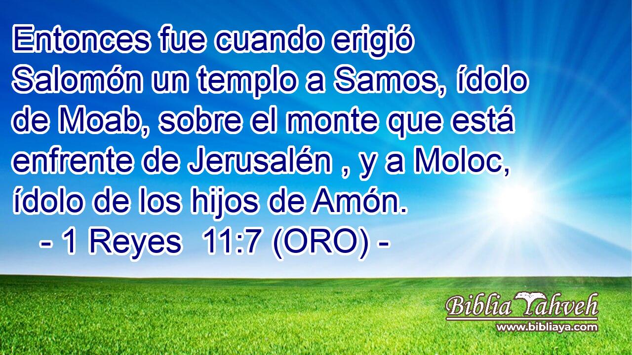  Entonces fue cuando erigió Salomón un templo a Samos, ídolo de Moab, sobre el monte que está enfrente de Jerusalén , y a Moloc, ídolo de los hijos de Amón. 