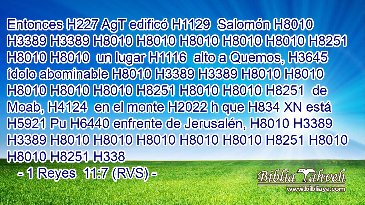 Entonces H227 AgT edificó H1129  Salomón H8010 H3389 H3389 H8010 H8010 H8010 H8010 H8010 H8251 H8010 H8010  un lugar H1116  alto a Quemos, H3645  ídolo abominable H8010 H3389 H3389 H8010 H8010 H8010 H8010 H8010 H8251 H8010 H8010 H8251  de Moab, H4124  en el monte H2022 h que H834 XN está H5921 Pu H6440 enfrente de Jerusalén, H8010 H3389 H3389 H8010 H8010 H8010 H8010 H8010 H8251 H8010 H8010 H8251 H338