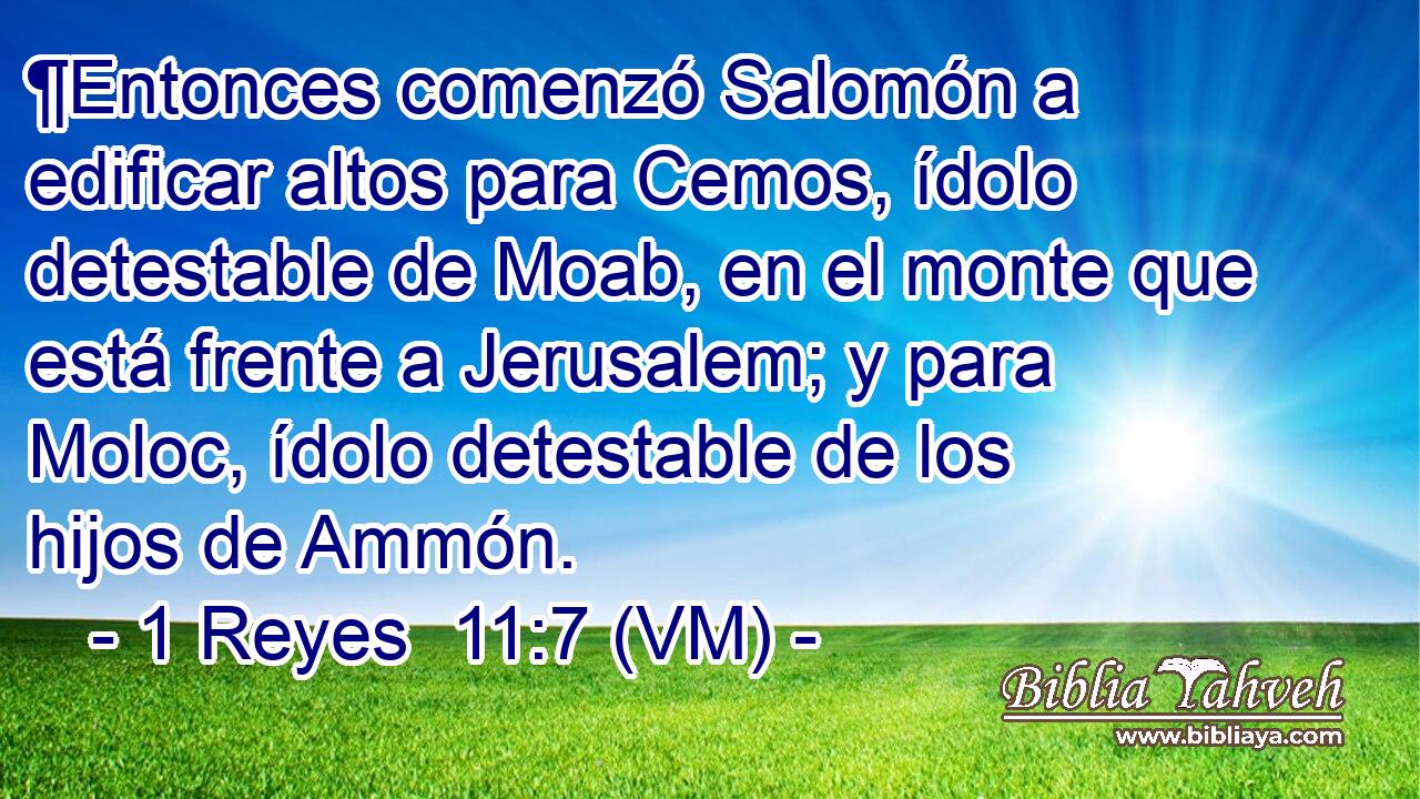  ¶Entonces comenzó Salomón a edificar altos para Cemos, ídolo detestable de Moab, en el monte que está frente a Jerusalem; y para Moloc, ídolo detestable de los hijos de Ammón. 