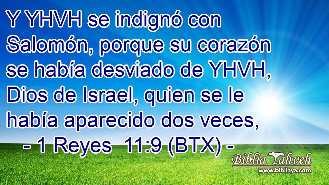 Y YHVH se indignó con Salomón, porque su corazón se había desviado de YHVH, Dios de Israel, quien se le había aparecido dos veces,