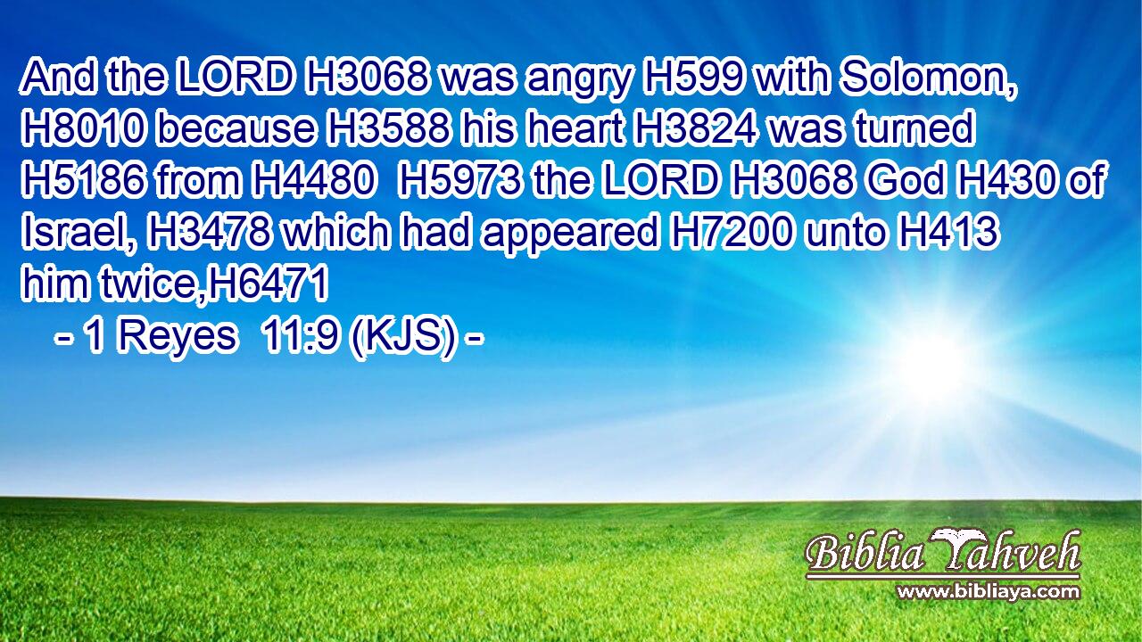 And the LORD H3068 was angry H599 with Solomon, H8010 because H3588 his heart H3824 was turned H5186 from H4480  H5973 the LORD H3068 God H430 of Israel, H3478 which had appeared H7200 unto H413 him twice,H6471