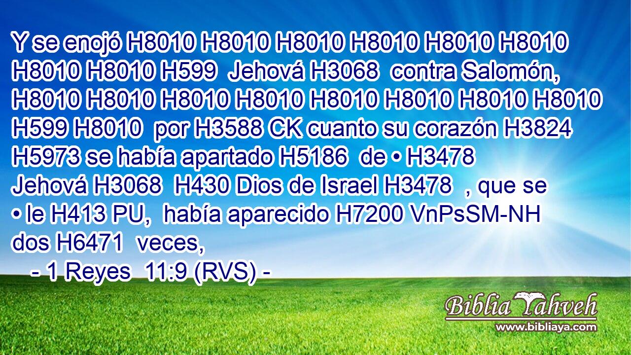 Y se enojó H8010 H8010 H8010 H8010 H8010 H8010 H8010 H8010 H599  Jehová H3068  contra Salomón, H8010 H8010 H8010 H8010 H8010 H8010 H8010 H8010 H599 H8010  por H3588 CK cuanto su corazón H3824  H5973 se había apartado H5186  de • H3478  Jehová H3068  H430 Dios de Israel H3478  , que se • le H413 PU,  había aparecido H7200 VnPsSM-NH dos H6471  veces, 