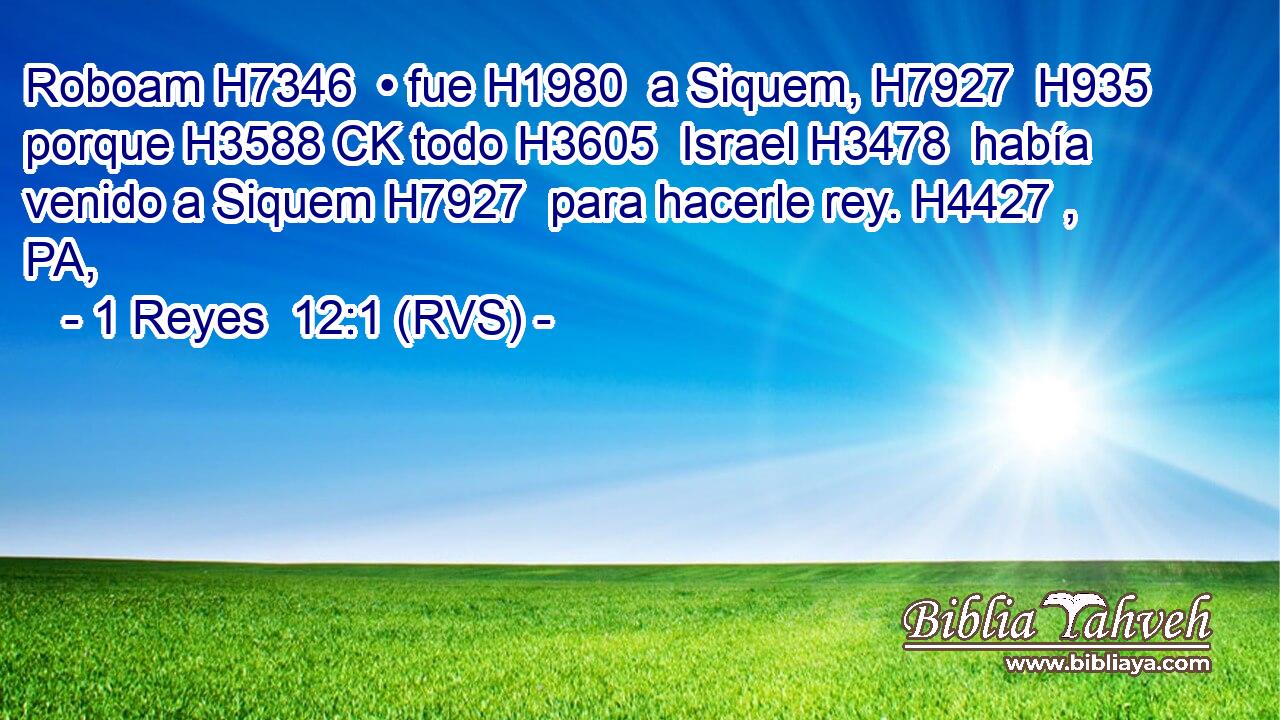 Roboam H7346  • fue H1980  a Siquem, H7927  H935 porque H3588 CK todo H3605  Israel H3478  había venido a Siquem H7927  para hacerle rey. H4427 , PA,  