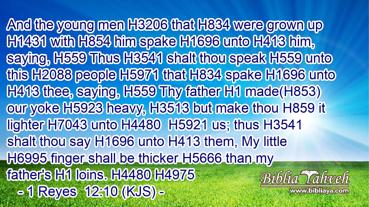And the young men H3206 that H834 were grown up H1431 with H854 him spake H1696 unto H413 him, saying, H559 Thus H3541 shalt thou speak H559 unto this H2088 people H5971 that H834 spake H1696 unto H413 thee, saying, H559 Thy father H1 made(H853) our yoke H5923 heavy, H3513 but make thou H859 it lighter H7043 unto H4480  H5921 us; thus H3541 shalt thou say H1696 unto H413 them, My little H6995 finger shall be thicker H5666 than my father's H1 loins. H4480 H4975