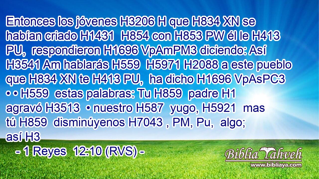 Entonces los jóvenes H3206 H que H834 XN se habían criado H1431  H854 con H853 PW él le H413 PU,  respondieron H1696 VpAmPM3 diciendo: Así H3541 Am hablarás H559  H5971 H2088 a este pueblo que H834 XN te H413 PU,  ha dicho H1696 VpAsPC3 • • H559  estas palabras: Tu H859  padre H1  agravó H3513  • nuestro H587  yugo, H5921  mas tú H859  disminúyenos H7043 , PM, Pu,  algo; así H3