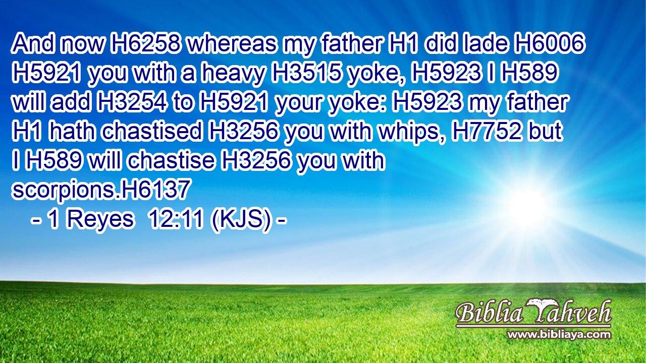 And now H6258 whereas my father H1 did lade H6006  H5921 you with a heavy H3515 yoke, H5923 I H589 will add H3254 to H5921 your yoke: H5923 my father H1 hath chastised H3256 you with whips, H7752 but I H589 will chastise H3256 you with scorpions.H6137