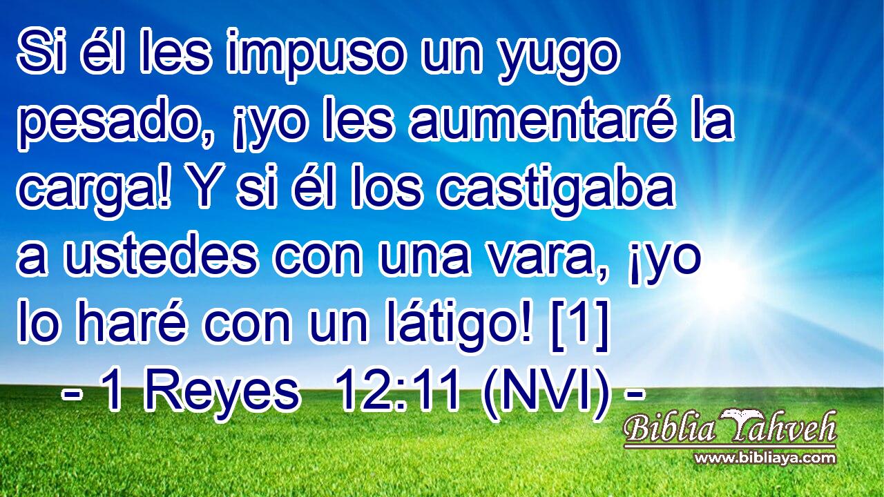  Si él les impuso un yugo pesado, ¡yo les aumentaré la carga! Y si él los castigaba a ustedes con una vara, ¡yo lo haré con un látigo! [1] 