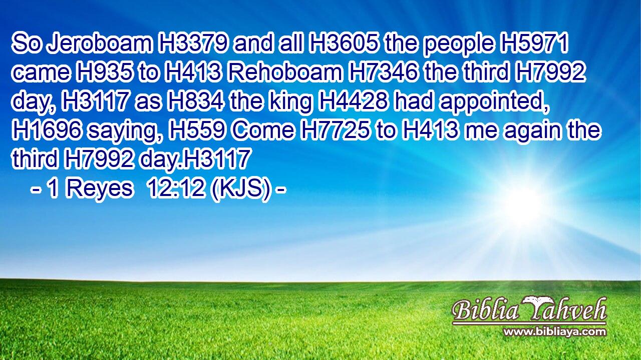 So Jeroboam H3379 and all H3605 the people H5971 came H935 to H413 Rehoboam H7346 the third H7992 day, H3117 as H834 the king H4428 had appointed, H1696 saying, H559 Come H7725 to H413 me again the third H7992 day.H3117