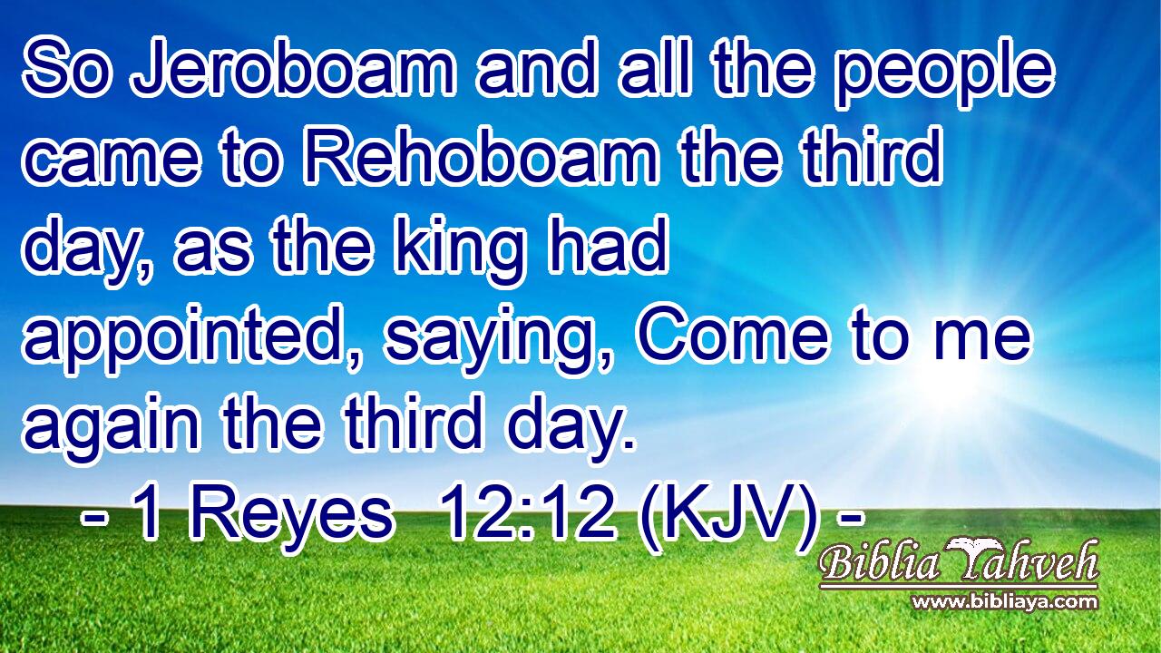 So Jeroboam and all the people came to Rehoboam the third day, as the king had appointed, saying, Come to me again the third day.