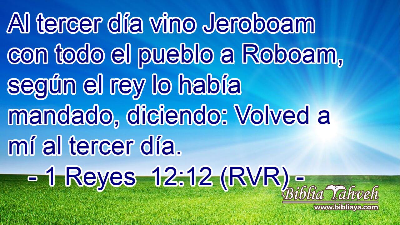 Al tercer día vino Jeroboam con todo el pueblo a Roboam, según el rey lo había mandado, diciendo: Volved a mí al tercer día.