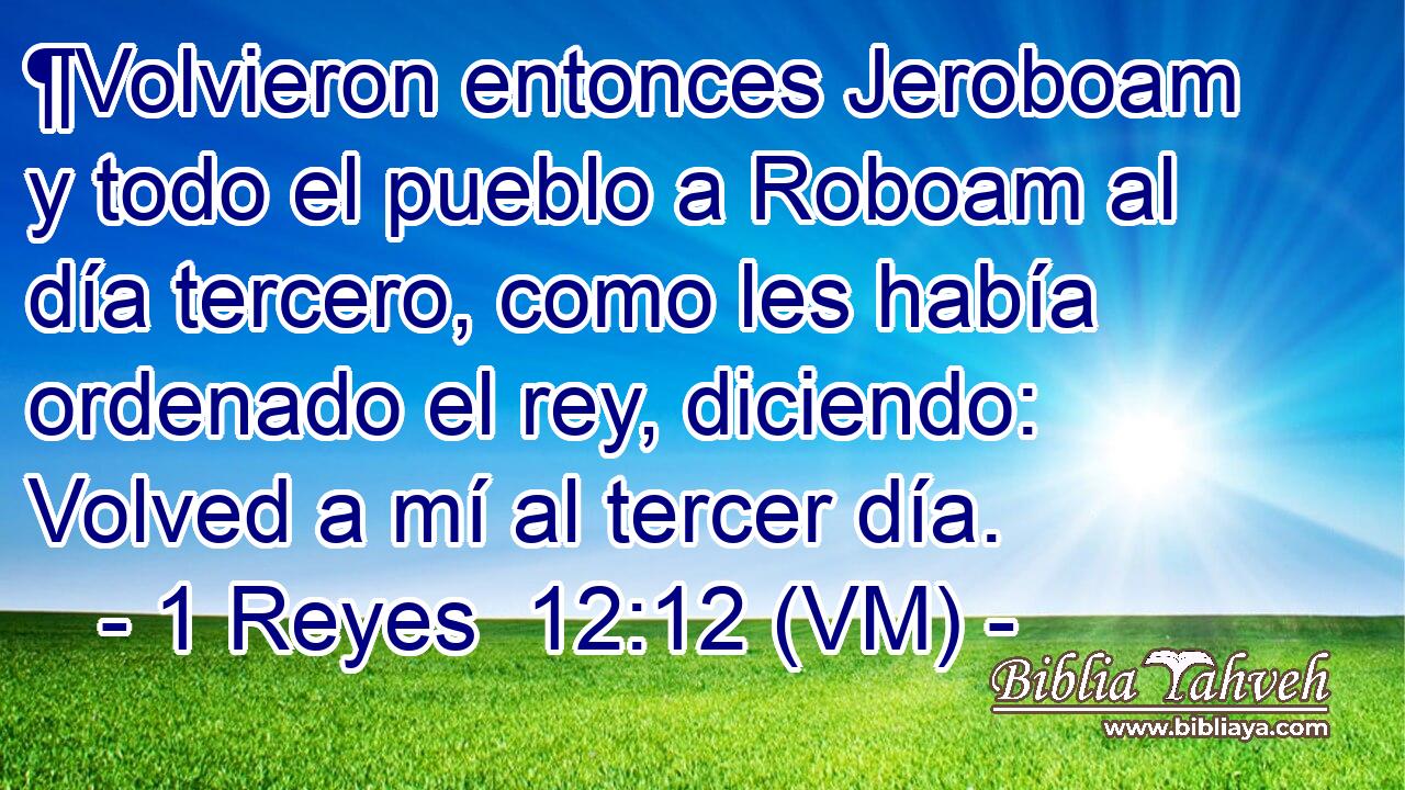  ¶Volvieron entonces Jeroboam y todo el pueblo a Roboam al día tercero, como les había ordenado el rey, diciendo: Volved a mí al tercer día. 