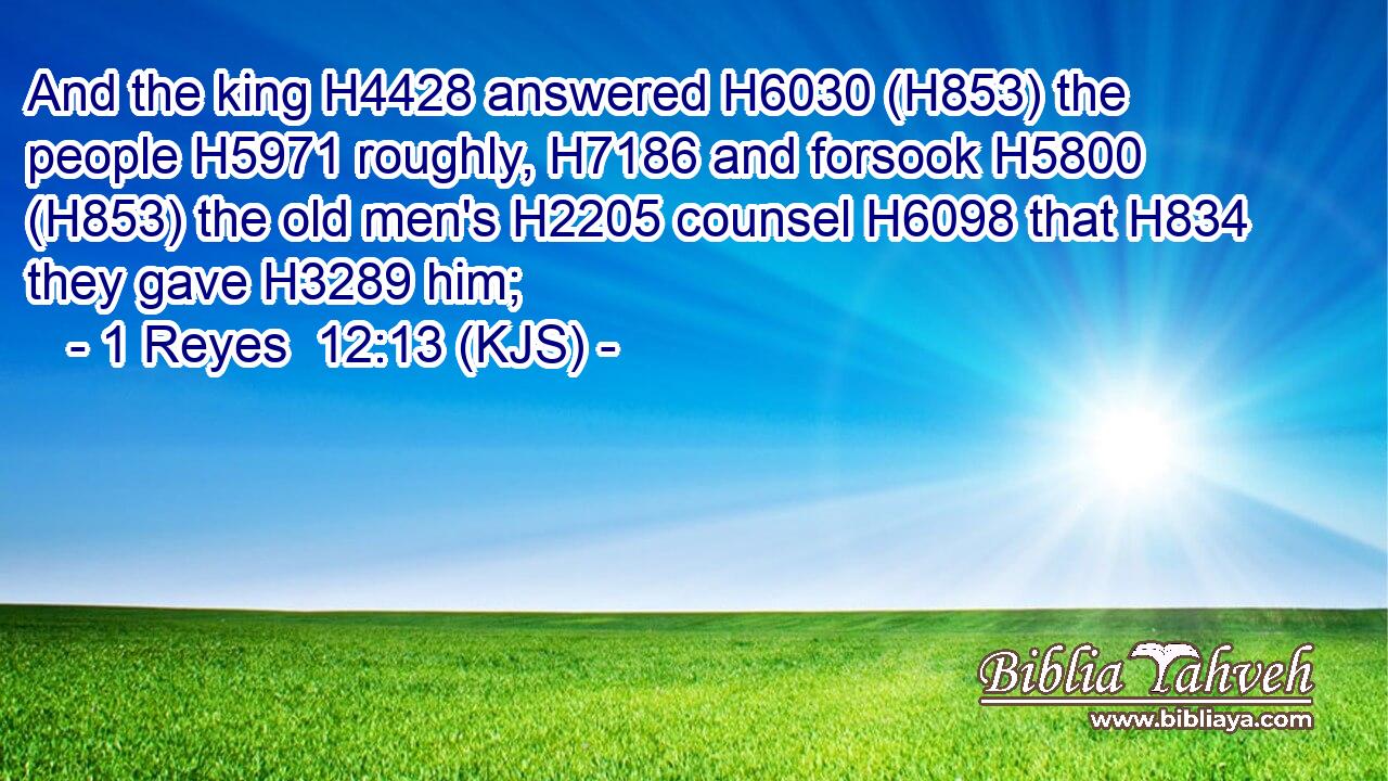 And the king H4428 answered H6030 (H853) the people H5971 roughly, H7186 and forsook H5800 (H853) the old men's H2205 counsel H6098 that H834 they gave H3289 him;