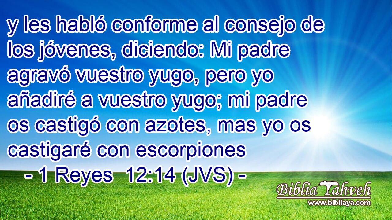 y les habló conforme al consejo de los jóvenes, diciendo: Mi padre agravó vuestro yugo, pero yo añadiré a vuestro yugo; mi padre os castigó con azotes, mas yo os castigaré con escorpiones