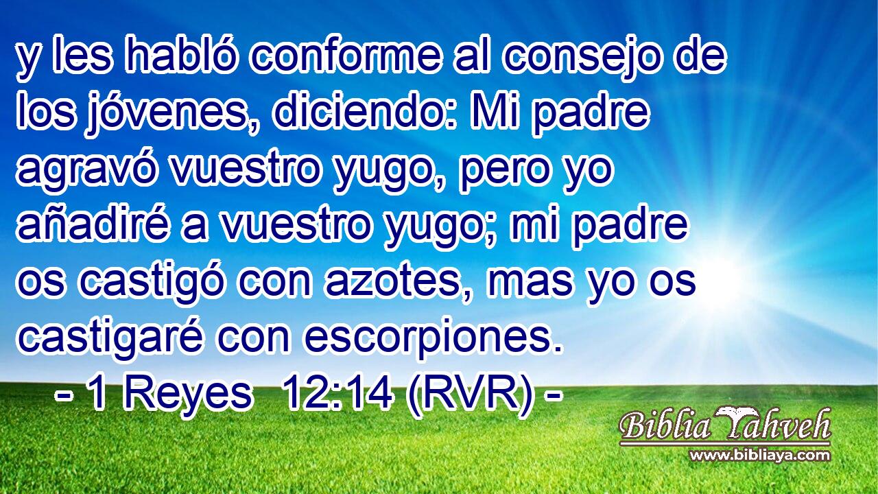 y les habló conforme al consejo de los jóvenes, diciendo: Mi padre agravó vuestro yugo, pero yo añadiré a vuestro yugo; mi padre os castigó con azotes, mas yo os castigaré con escorpiones.