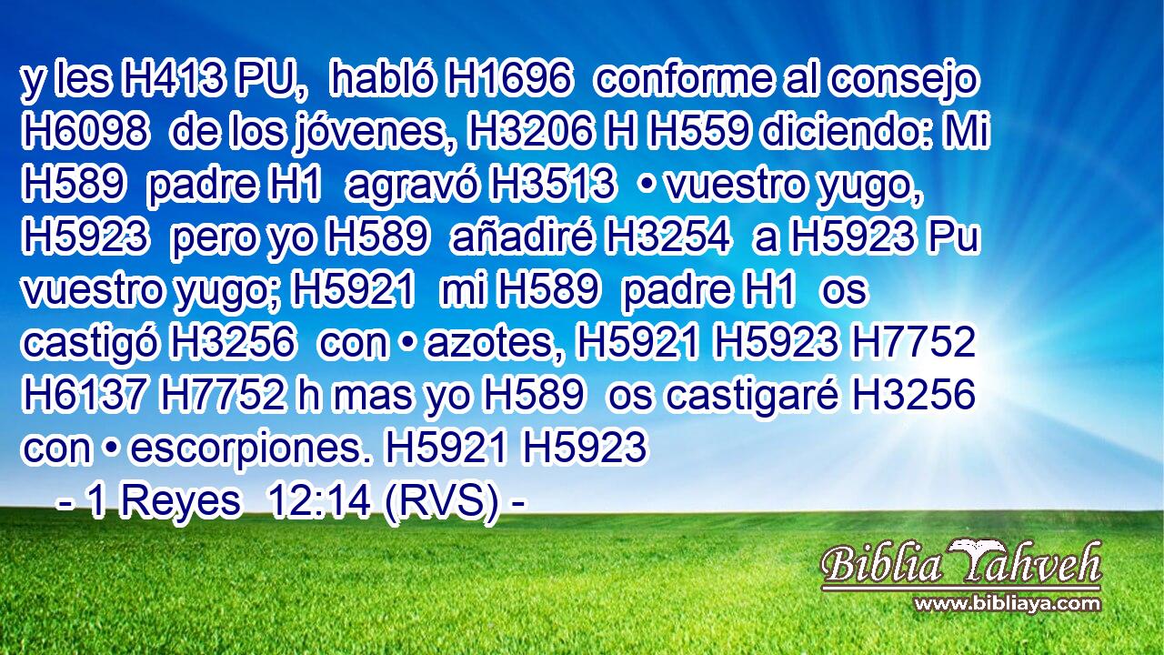 y les H413 PU,  habló H1696  conforme al consejo H6098  de los jóvenes, H3206 H H559 diciendo: Mi H589  padre H1  agravó H3513  • vuestro yugo, H5923  pero yo H589  añadiré H3254  a H5923 Pu vuestro yugo; H5921  mi H589  padre H1  os castigó H3256  con • azotes, H5921 H5923 H7752 H6137 H7752 h mas yo H589  os castigaré H3256  con • escorpiones. H5921 H5923 