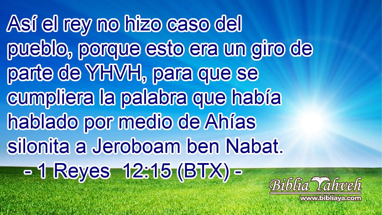 Así el rey no hizo caso del pueblo, porque esto era un giro de parte de YHVH, para que se cumpliera la palabra que había hablado por medio de Ahías silonita a Jeroboam ben Nabat.