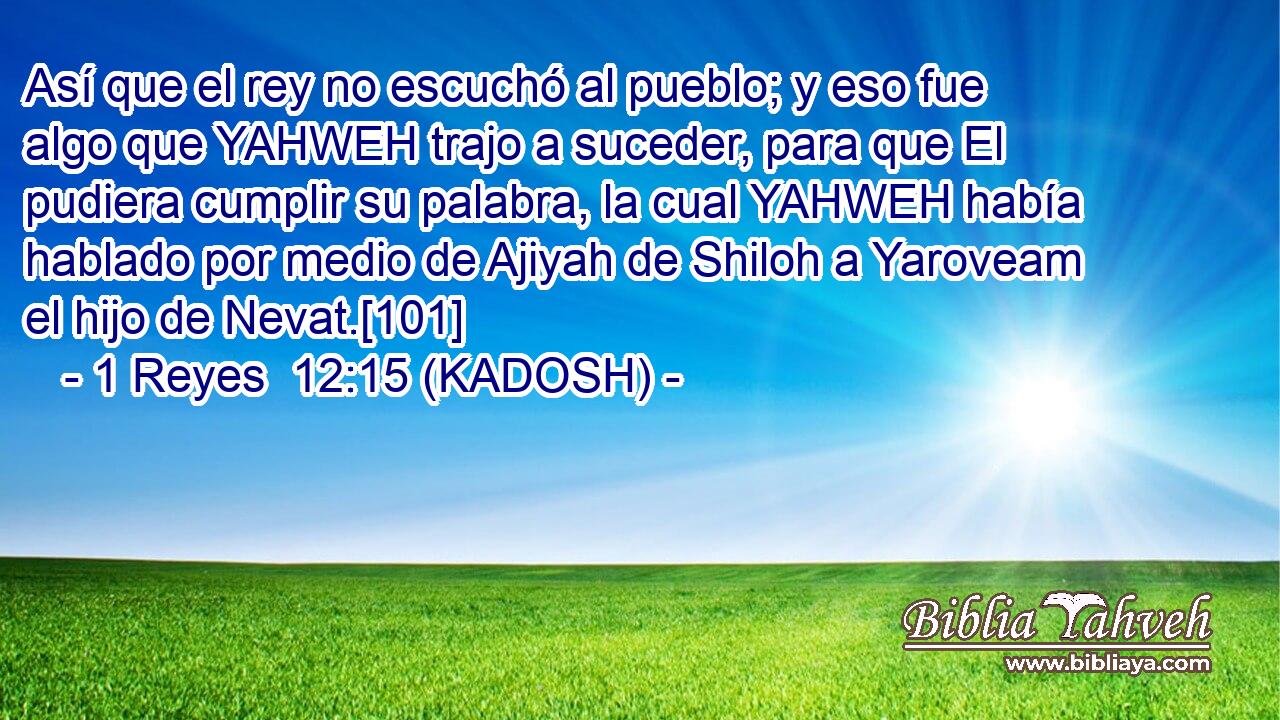  Así que el rey no escuchó al pueblo; y eso fue algo que YAHWEH trajo a suceder, para que El pudiera cumplir su palabra, la cual YAHWEH había hablado por medio de Ajiyah de Shiloh a Yaroveam el hijo de Nevat.[101] 