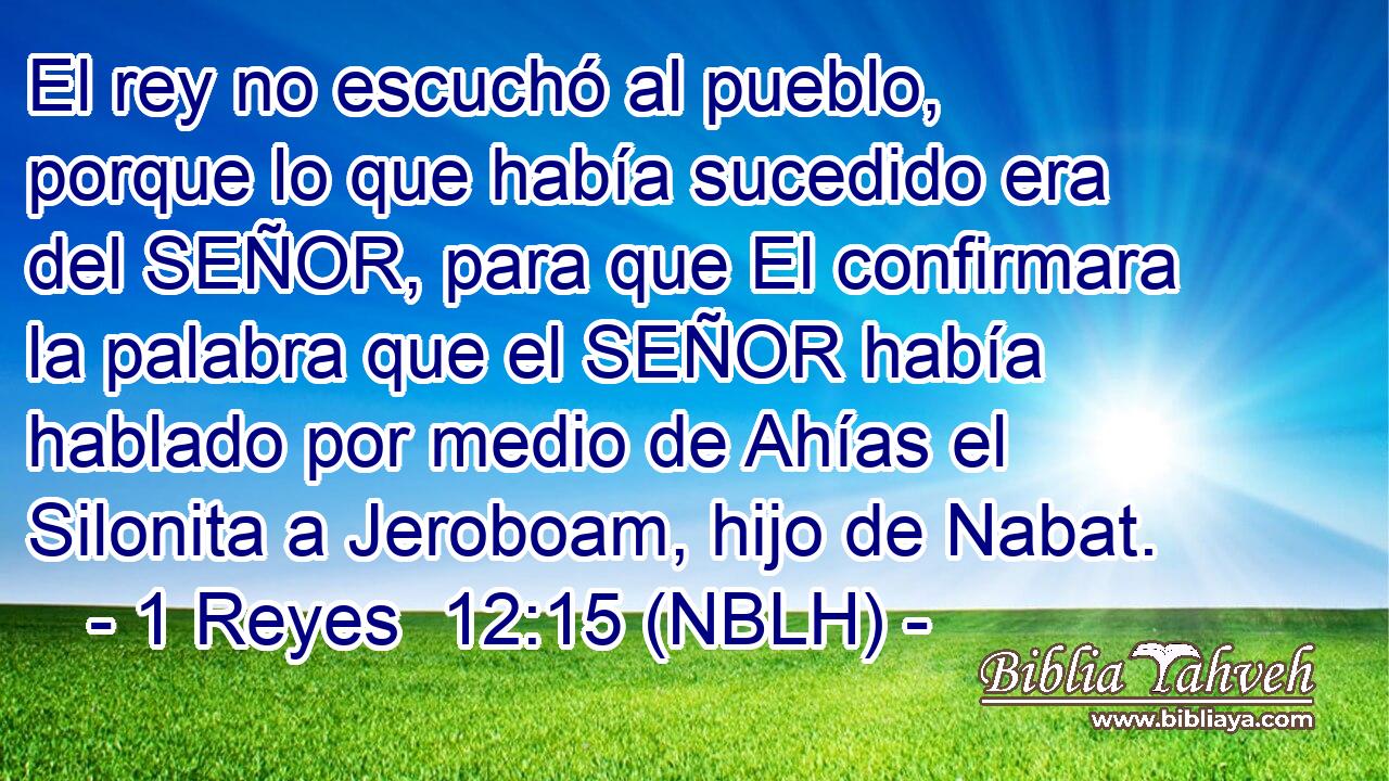  El rey no escuchó al pueblo, porque lo que había sucedido era del SEÑOR, para que El confirmara la palabra que el SEÑOR había hablado por medio de Ahías el Silonita a Jeroboam, hijo de Nabat. 