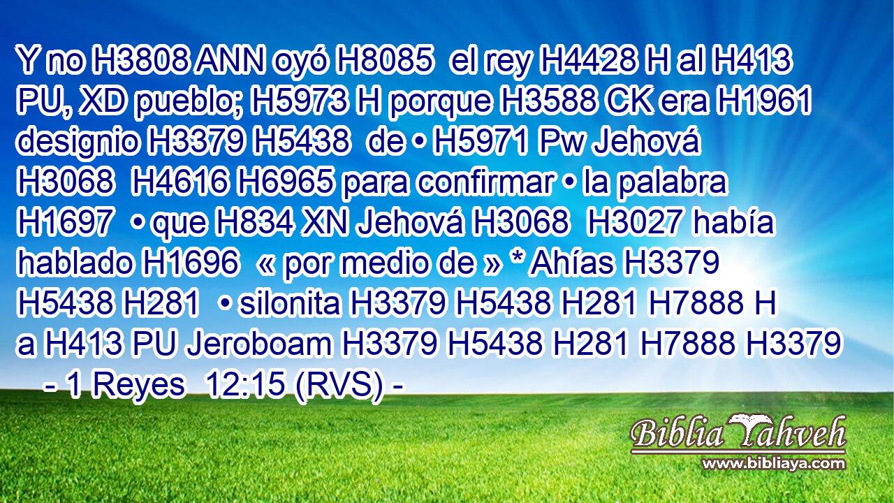 Y no H3808 ANN oyó H8085  el rey H4428 H al H413 PU, XD pueblo; H5973 H porque H3588 CK era H1961  designio H3379 H5438  de • H5971 Pw Jehová H3068  H4616 H6965 para confirmar • la palabra H1697  • que H834 XN Jehová H3068  H3027 había hablado H1696  « por medio de » * Ahías H3379 H5438 H281  • silonita H3379 H5438 H281 H7888 H a H413 PU Jeroboam H3379 H5438 H281 H7888 H3379 