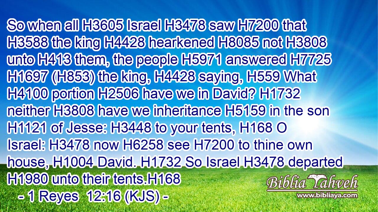 So when all H3605 Israel H3478 saw H7200 that H3588 the king H4428 hearkened H8085 not H3808 unto H413 them, the people H5971 answered H7725  H1697 (H853) the king, H4428 saying, H559 What H4100 portion H2506 have we in David? H1732 neither H3808 have we inheritance H5159 in the son H1121 of Jesse: H3448 to your tents, H168 O Israel: H3478 now H6258 see H7200 to thine own house, H1004 David. H1732 So Israel H3478 departed H1980 unto their tents.H168