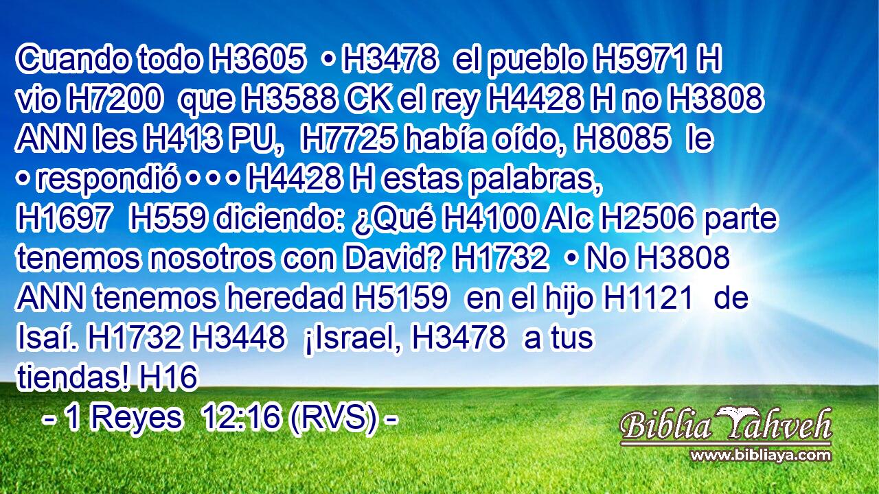 Cuando todo H3605  • H3478  el pueblo H5971 H vio H7200  que H3588 CK el rey H4428 H no H3808 ANN les H413 PU,  H7725 había oído, H8085  le • respondió • • • H4428 H estas palabras, H1697  H559 diciendo: ¿Qué H4100 AIc H2506 parte tenemos nosotros con David? H1732  • No H3808 ANN tenemos heredad H5159  en el hijo H1121  de Isaí. H1732 H3448  ¡Israel, H3478  a tus tiendas! H16