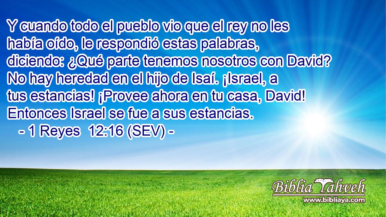 Y cuando todo el pueblo vio que el rey no les había oído, le respondió estas palabras, diciendo: ¿Qué parte tenemos nosotros con David? No hay heredad en el hijo de Isaí. ¡Israel, a tus estancias! ¡Provee ahora en tu casa, David! Entonces Israel se fue a sus estancias.