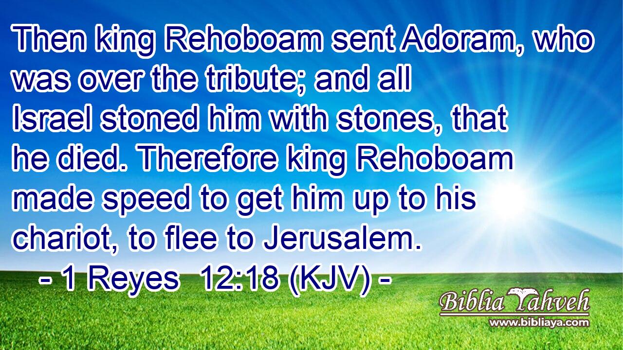 Then king Rehoboam sent Adoram, who was over the tribute; and all Israel stoned him with stones, that he died. Therefore king Rehoboam made speed to get him up to his chariot, to flee to Jerusalem.