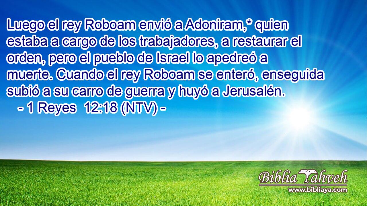 Luego el rey Roboam envió a Adoniram,* quien estaba a cargo de los trabajadores, a restaurar el orden, pero el pueblo de Israel lo apedreó a muerte. Cuando el rey Roboam se enteró, enseguida subió a su carro de guerra y huyó a Jerusalén.