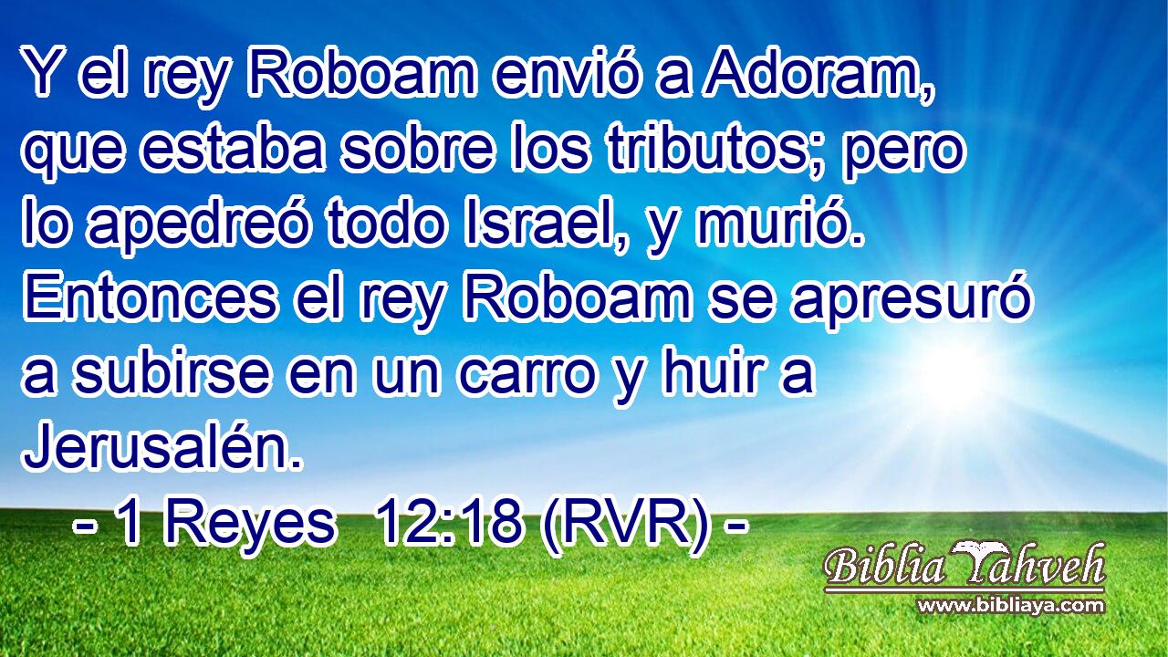 Y el rey Roboam envió a Adoram, que estaba sobre los tributos; pero lo apedreó todo Israel, y murió. Entonces el rey Roboam se apresuró a subirse en un carro y huir a Jerusalén.