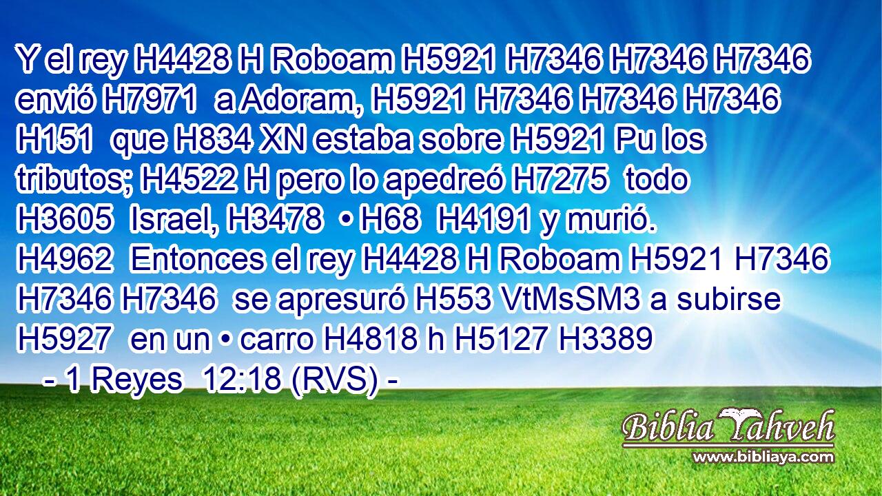 Y el rey H4428 H Roboam H5921 H7346 H7346 H7346  envió H7971  a Adoram, H5921 H7346 H7346 H7346 H151  que H834 XN estaba sobre H5921 Pu los tributos; H4522 H pero lo apedreó H7275  todo H3605  Israel, H3478  • H68  H4191 y murió. H4962  Entonces el rey H4428 H Roboam H5921 H7346 H7346 H7346  se apresuró H553 VtMsSM3 a subirse H5927  en un • carro H4818 h H5127 H3389