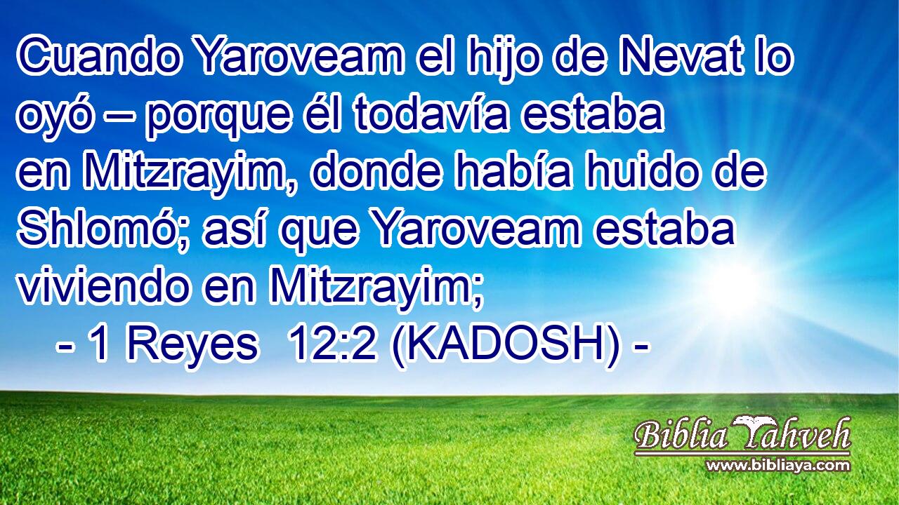  Cuando Yaroveam el hijo de Nevat lo oyó – porque él todavía estaba en Mitzrayim, donde había huido de Shlomó; así que Yaroveam estaba viviendo en Mitzrayim; 