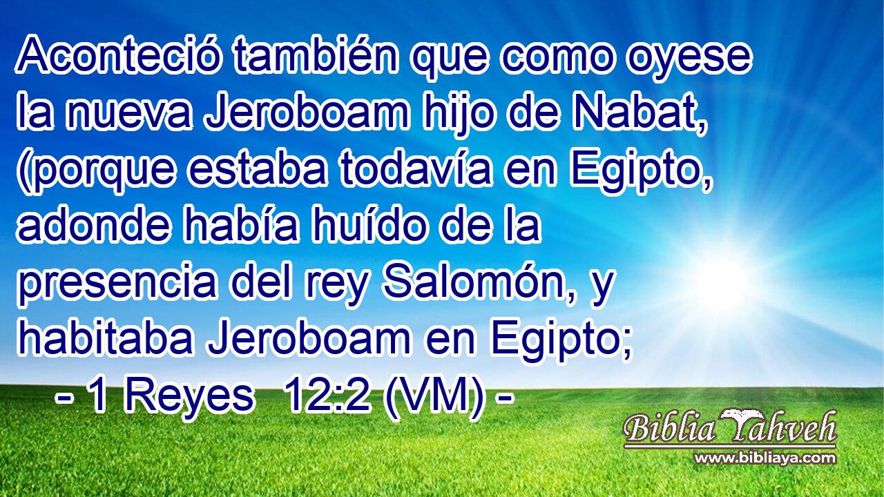  Aconteció también que como oyese la nueva Jeroboam hijo de Nabat, (porque estaba todavía en Egipto, adonde había huído de la presencia del rey Salomón, y habitaba Jeroboam en Egipto; 