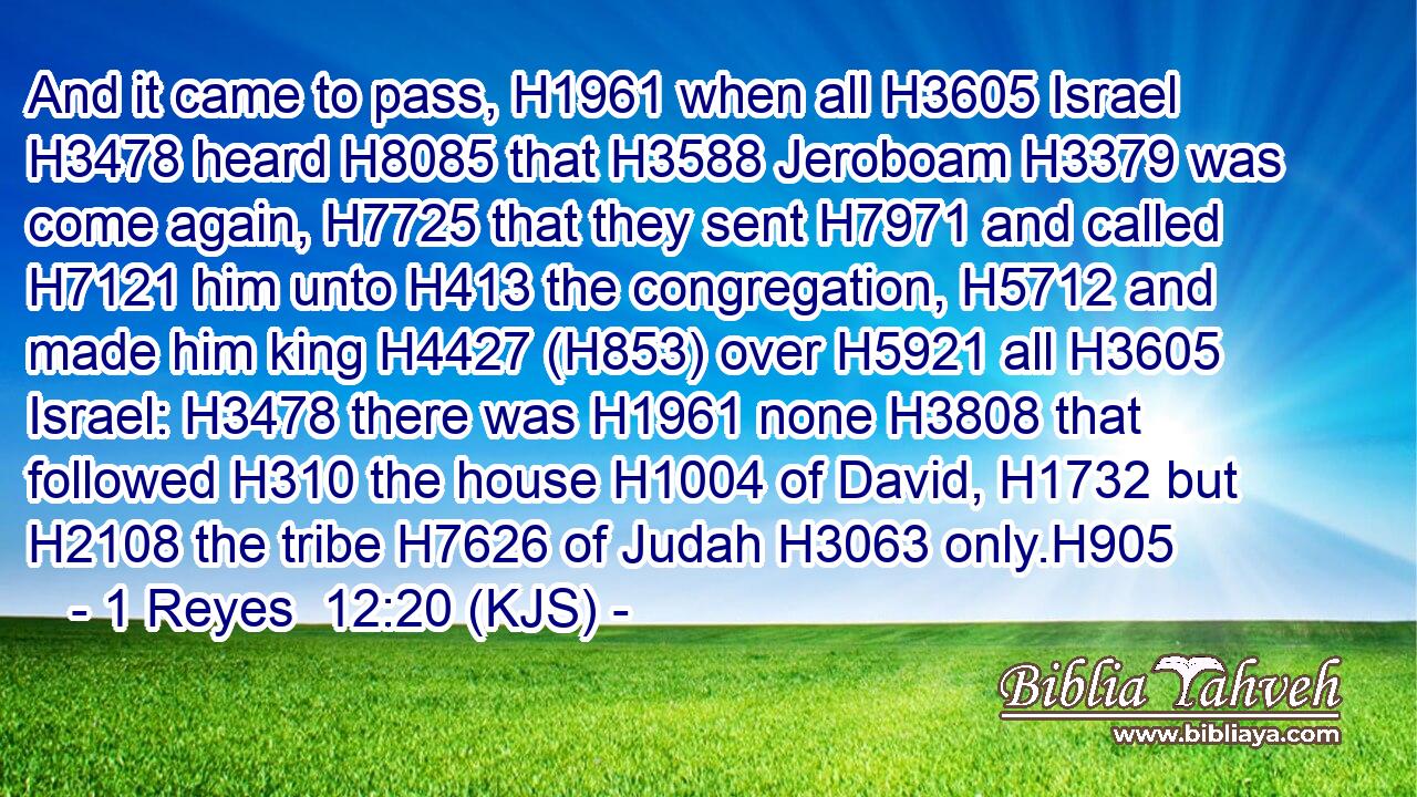 And it came to pass, H1961 when all H3605 Israel H3478 heard H8085 that H3588 Jeroboam H3379 was come again, H7725 that they sent H7971 and called H7121 him unto H413 the congregation, H5712 and made him king H4427 (H853) over H5921 all H3605 Israel: H3478 there was H1961 none H3808 that followed H310 the house H1004 of David, H1732 but H2108 the tribe H7626 of Judah H3063 only.H905